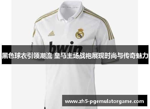 黑色球衣引领潮流 皇马主场战袍展现时尚与传奇魅力
